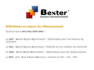 Définitions et enjeux du référencement
Qu'est ce que le SEO/SEA/SEM/SMO ?
Le SEO - Search Engine Optimization : Optimisation pour les moteurs de
recherche
Le SEA - Search Engine Advertising : Publicité sur les moteurs de recherche
Le SMO - Social Media Optimization : Optimisation pour les médias sociaux
Le SEM - SEM - Search Engine Marketing : Synthèse du SEO – SEA - SMO
 
