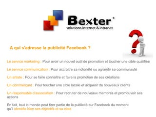 A qui s'adresse la publicité Facebook ?
Le service marketing : Pour avoir un nouvel outil de promotion et toucher une cible qualifiée
Le service communication : Pour accroitre sa notoriété ou agrandir sa communauté
Un artiste : Pour se faire connaître et faire la promotion de ses créations
Un commerçant : Pour toucher une cible locale et acquérir de nouveaux clients
Un responsable d’association : Pour recruter de nouveaux membres et promouvoir ses
actions
En fait, tout le monde peut tirer partie de la publicité sur Facebook du moment
qu’il identifie bien ses objectifs et sa cible
 