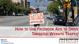 @KaGray
Kathy Gray
@polepositionmkg
HOW TO USE FACEBOOK ADS TO DRIVE
TARGETED WEBSITE TRAFFIC
 