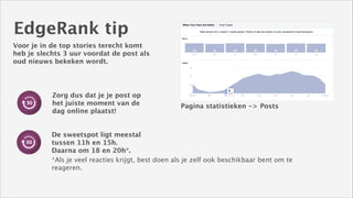 EdgeRank tip
Voor je in de top stories terecht komt
heb je slechts 3 uur voordat de post als
oud nieuws bekeken wordt.

Zorg dus dat je je post op
het juiste moment van de
dag online plaatst!

Pagina statistieken -> Posts

De sweetspot ligt meestal
tussen 11h en 15h.
Daarna om 18 en 20h*.
*Als je veel reacties krijgt, best doen als je zelf ook beschikbaar bent om te
reageren.

 