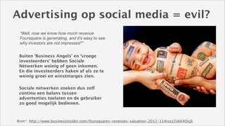 Advertising op social media = evil?
“Well, now we know how much revenue
Foursquare is generating, and it's easy to see
why investors are not impressed*”
Buiten ‘Business Angels’ en ‘vroege
investeerders’ hebben Sociale
Netwerken weinig of geen inkomen.
En die investeerders haken af als ze te
weinig groei en winstmarges zien.
Sociale netwerken zoeken dus zelf
continu een balans tussen
advertenties toelaten en de gebruiker
zo goed mogelijk bedienen.

Bron*: http://www.businessinsider.com/foursquares-revenues-valuation-2012-11#ixzz2s664OxjS

 