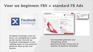 Voor we beginnen: FBX ≠ standard FB Ads

Facebook Exchange werkt op
basis van zoekgedrag en gaat
op die manier mensen op
Facebook (re)targeten. Is een
volledig apart en vrij exclusief
platform. Moet je dus niet
kennen.

Voornamelijk gebruikt voor
retargeting, ofwel
geïnteresseerden terug naar je
website of platform herleiden.

 