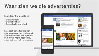 Waar zien we die advertenties?
Standaard 3 plaatsen
De newsfeed
De rechterbalk
De mobiele newsfeed

Facebook advertenties zijn
voorlopig nog niet te vinden in
applicaties zoals Instagram of
de nieuwe Paper applicatie,
maar dat kan wel veranderen. 

 
