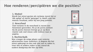 Hoe renderen/percipiëren we die posities?
1. Mobiel
Wordt het minst gezien als reclame, tenzij het er
‘dik opligt’ of slecht ‘getarget’ is. Heeft vaak het
meeste resultaat, zeker bij een jong publiek.

2. Newsfeed
Veel reclame in de newsfeed is recent een
fenomeen geworden. Als je de juiste content
bij de juiste mensen brengt ga je op deze
manier ook veel nieuw volk trekken naar je
pagina.

3. Rechterbalk
Was vroeger de enige plaats voor externe
advertenties (naar websites). Is degene die het
minst opbrengt en dus ook niet aan te raden is.
Voor één of andere reden is het vooral de
oudere doelgroep die hier op klikt.

 