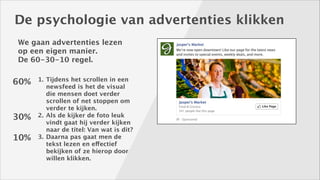 De psychologie van advertenties klikken
We gaan advertenties lezen
op een eigen manier. 
De 60-30-10 regel.

60%

30%
10%

1. Tijdens het scrollen in een
newsfeed is het de visual
die mensen doet verder
scrollen of net stoppen om
verder te kijken. 
2. Als de kijker de foto leuk
vindt gaat hij verder kijken
naar de titel: Van wat is dit? 
3. Daarna pas gaat men de
tekst lezen en effectief
bekijken of ze hierop door
willen klikken.

 