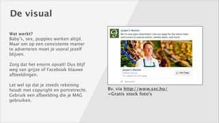 De visual
Wat werkt? 

Baby’s, sex, puppies werken altijd. 
Maar om op een consistente manier
te adverteren moet je vooral jezelf
blijven. 
!

Zorg dat het enorm opvalt! Dus blijf
weg van grijze of Facebook blauwe
afbeeldingen. 
!

Let wel op dat je steeds rekening
houdt met copyright en portretrecht. 
Gebruik een afbeelding die je MAG
gebruiken.

Bv. via http://www.sxc.hu/
=Gratis stock foto’s

 