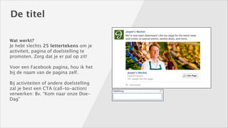 De titel
Wat werkt? 

Je hebt slechts 25 lettertekens om je
activiteit, pagina of doelstelling te
promoten. Zorg dat je er pal op zit! 
!

Voor een Facebook pagina, hou ik het
bij de naam van de pagina zelf. 
!

Bij activiteiten of andere doelstelling
zal je best een CTA (call-to-action)
verwerken: Bv. “Kom naar onze DoeDag”

 