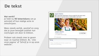 De tekst
Wat werkt? 

Je hebt nu 90 lettertekens om je
activiteit of hun nodige actie te
omschrijven.
!

Wees steeds eerlijk, positief en zorg
dat je jouw beoogde publiek kan
overtuigen om door te klikken. 
!

Probeer ook steeds mee te geven
waar ze naartoe klikken. Bv. ‘Like
onze pagina’ of ‘Schrijf je in op onze
website’.

 