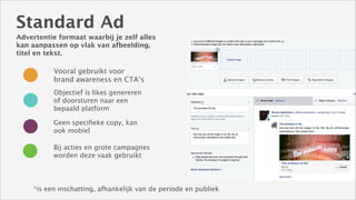 Standard Ad
Advertentie formaat waarbij je zelf alles
kan aanpassen op vlak van afbeelding,
titel en tekst.

Vooral gebruikt voor
brand awareness en CTA’s
Objectief is likes genereren
of doorsturen naar een
bepaald platform
Geen speciﬁeke copy, kan
ook mobiel
Bij acties en grote campagnes
worden deze vaak gebruikt

*is een inschatting, afhankelijk van de periode en publiek

 