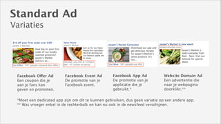 Standard Ad
Variaties

Facebook Offer Ad
Een coupon die je
aan je fans kan
geven en promoten.

Facebook Event Ad
De promotie van je
Facebook event.

Facebook App Ad
De promotie van je
applicatie die je
gebruikt.*

Website Domain Ad
Een advertentie die
naar je webpagina
doorklikt.**

*Moet een dedicated app zijn om dit te kunnen gebruiken, dus geen variatie op een andere app. 
** Was vroeger enkel in de rechterbalk en kan nu ook in de newsfeed verschijnen.

 