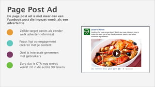 Page Post Ad
De page post ad is niet meer dan een
Facebook post die ingezet wordt als een
advertentie
Zelfde target opties als eender
welk advertentieformaat
Focus ligt op engagement
creëren met je content
Doel is interactie genereren
met gebruikers
Zorg dat je CTA nog steeds
vervat zit in de eerste 90 tekens

 