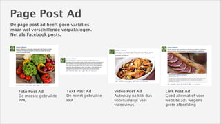 Page Post Ad
De page post ad heeft geen variaties
maar wel verschillende verpakkingen.
Net als Facebook posts.

Foto Post Ad
De meeste gebruikte
PPA

Text Post Ad
De minst gebruikte
PPA

Video Post Ad
Autoplay na klik dus
voornamelijk veel
videoviews

Link Post Ad
Goed alternatief voor
website ads wegens
grote afbeelding

 