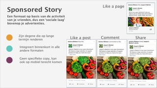 Like a page

Sponsored Story
Een formaat op basis van de activiteit
van je vrienden, dus een ‘sociale laag’
bovenop je advertenties.

Zijn degene die op lange
termijn renderen
Integreert binnenkort in alle
andere formaten
Geen speciﬁeke copy, kan
ook op mobiel terecht komen

Like a post

Comment

Share

 