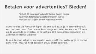 Betalen voor advertenties? Bieden!
“Ik heb 50 euro voor advertenties te kopen dus ik
kan voor dat bedrag exact berekenen wat ik
hiervoor zal krijgen en het resultaat meten.”
Advertenties via Facebook lopen via een bod zoals je in een veiling ook
een bod zou doen. Dus de ene keer kan je een zetel kopen voor 25 euro
en de volgende keer betaal je misschien 100 euro omdat iemand in de
zaal ook diezelfde zetel wil. 
!

Je kan dus wel schatten en bepalen voor jezelf voor welke prijs je wat wil
genereren, maar je hebt dit nooit 100% onder controle.

 