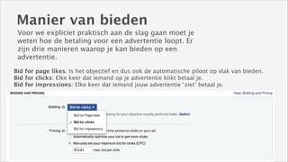 Manier van bieden
Voor we expliciet praktisch aan de slag gaan moet je
weten hoe de betaling voor een advertentie loopt. Er
zijn drie manieren waarop je kan bieden op een
advertentie.
Bid for page likes: Is het objectief en dus ook de automatische piloot op vlak van bieden.
Bid for clicks: Elke keer dat iemand op je advertentie klikt betaal je.
Bid for impressions: Elke keer dat iemand jouw advertentie ‘ziet’ betaal je.

 