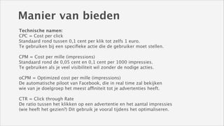Manier van bieden
Technische namen: 
CPC = Cost per click
Standaard rond tussen 0,1 cent per klik tot zelfs 1 euro.
Te gebruiken bij een speciﬁeke actie die de gebruiker moet stellen. 
!

CPM = Cost per mille (impressions)
Standaard rond de 0,05 cent en 0,1 cent per 1000 impressies.
Te gebruiken als je veel visibiliteit wil zonder de nodige acties. 
!

oCPM = Optimized cost per mille (impressions)
De automatische piloot van Facebook, die in real time zal bekijken
wie van je doelgroep het meest affiniteit tot je advertenties heeft. 
!

CTR = Click through Rate
De ratio tussen het klikken op een advertentie en het aantal impressies 
(wie heeft het gezien?) Dit gebruik je vooral tijdens het optimaliseren.

 