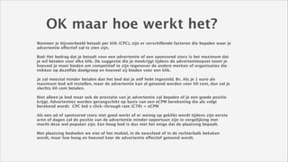 OK maar hoe werkt het?
Wanneer je bijvoorbeeld betaalt per klik (CPC), zijn er verschillende factoren die bepalen waar je
advertentie effectief zal te zien zijn.
!
Bod: Het bedrag dat je betaalt voor een advertentie of een sponsored story is het maximum dat
je wil betalen voor elke klik. De suggestie die je meekrijgt tijdens de advertentieopzet toont je
hoeveel je moet bieden om competitief te zijn tegenover de andere merken of organisaties die
mikken op dezelfde doelgroep en hoeveel zij bieden voor een klik.
!
Je zal meestal minder betalen dan het bod dat je zelf hebt ingesteld. Bv. Als je 1 euro als
maximum bod wil instellen, maar de advertentie kan al getoond worden voor 60 cent, dan zal je
slechts 60 cent betalen. 
!
Niet alleen je bod maar ook de prestatie van je advertentie zal bepalen of je een goede positie
krijgt. Advertenties worden gerangschikt op basis van een eCPM berekening die als volgt
berekend wordt: CPC bid x click-through rate (CTR) = eCPM 
!
Als een ad of sponsored story niet goed werkt of er weinig op geklikt wordt tijdens zijn eerste
uren of dagen zal de positie van de advertentie minder opportuun zijn in vergelijking met
mocht deze wel populair zijn. Een hoog bod is dus niet het enige dat de plaatsing bepaalt. 
!
Met plaatsing bedoelen we niet of het mobiel, in de newsfeed of in de rechterbalk bekeken
wordt, maar hoe hoog en hoeveel keer de advertentie effectief getoond wordt. 

 