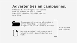 Advertenties en campagnes.
Het laatste dat ik wil meegeven voor we in de
tools zelf duiken is het verschil tussen
advertenties en campagnes binnen Facebook
Advertising.

Een campagne is een groep advertenties. Je
dit kan dit een begin- en einddatum
meegeven, een budget, starten en pauzeren.
Je kan op beide
gaan evalueren.
Een advertentie heeft zoals eerder al werd
vermeld een titel, visual, tekst en kan je op
bieden.

 