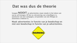 Dat was dus de theorie
NOOIT

Vergeet
: Je advertenties staan steeds in het teken van
wat je wil brengen. Of het nu rekrutering van vrijwilligers is,
aansturen van een campagne, verspreiden van een ﬁlmpje en
awareness creëeren is. 
!

Maak advertenties in functie van je boodschap en
niet een boodschap in functie van je advertenties. 

 