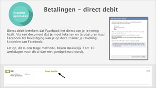 Account
aanmaken

Betalingen - direct debit

Direct debit betekent dat Facebook het direct van je rekening
haalt. Via een document dat je moet tekenen en terugsturen naar
Facebook ter bevestiging kan je op deze manier je rekening
koppelen aan Facebook.
Let op, dit is een trage methode. Reken makkelijk 7 tot 10
werkdagen voor dit al dan niet goedgekeurd wordt. 

Conclusion
Lorem ipsum dolor sit amet, consectetur adipiscing elit. Curabitur arcu velit, congue
sed auctor at, dignissim vitae tellus. Sed mattis odio sit amet sapien gravida, vitae
venenatis nibh feugiat.

 