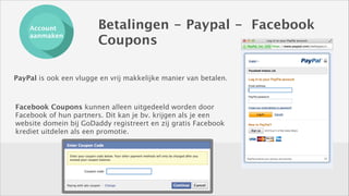 Account
aanmaken

Betalingen - Paypal - Facebook
Coupons

PayPal is ook een vlugge en vrij makkelijke manier van betalen.

Facebook Coupons kunnen alleen uitgedeeld worden door
Facebook of hun partners. Dit kan je bv. krijgen als je een
website domein bij GoDaddy registreert en zij gratis Facebook
krediet uitdelen als een promotie.

 