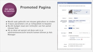 Ads opties
Training
en opzetten

Promoted Pagina

• Wordt vaak gebruikt om nieuwe gebruikers te vinden
• 4 basis parameters om je richtpubliek te bepalen 
• Bij elk budget staat een richtcijfer van het aantal
•

nieuwe fans
Als je deze ad aanzet zal deze ook in je
advertentieoverzicht terecht komen binnen je Ads
Manager

 