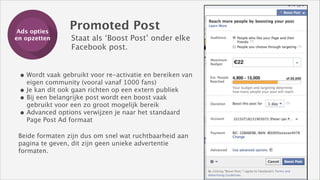 Ads opties
Training
en opzetten

Promoted Post
Staat als ‘Boost Post’ onder elke 
Facebook post.

• Wordt vaak gebruikt voor re-activatie en bereiken van
eigen community (vooral vanaf 1000 fans)
• Je kan dit ook gaan richten op een extern publiek
• Bij een belangrijke post wordt een boost vaak
gebruikt voor een zo groot mogelijk bereik
• Advanced options verwijzen je naar het standaard
Page Post Ad formaat

Beide formaten zijn dus om snel wat ruchtbaarheid aan
pagina te geven, dit zijn geen unieke advertentie
formaten.

 