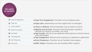 Ads opties
Training
en opzetten

• Page Post Engagement: Promoten van je Facebook posts.
• Page Likes: Advertenties om meer pagina likes te verkrijgen.
• Clicks to Website: Doorverwijzingen naar je website (extern).
• Website Conversions: Eveneens doorverwijzingen waarbij je 
effectief de conversie zal meten. (zie infra)
• App Installs: Stel dat je een applicatie hebt waarvan je wil dat mensen 
deze downloaden.
• App Engagement: Mensen ertoe aansporen je applicatie te gebruiken.
• Event Responses: Promoten van je Facebook event pagina.
• Offer Claims: Promoten van een Facebook Offer (coupon).

 