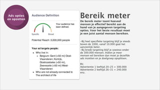 Ads opties
Training
en opzetten

Bereik meter
De bereik meter toont hoeveel
mensen je effectief bereikt aan de
hand van je aangegeven targeting
opties. Voor het beste resultaat moet
je een juist aantal mensen bereiken. 
-Bij heel speciﬁeke targeting blijf je steeds
boven de 1000, vanaf 10.000 gaat het
aanzienlijk beter.
-Bij brede targeting blijf je sowieso onder
de 300.000 mensen. Indien je meer
mensen wil bereiken dan moet je dezelfde
ads inzetten en je doelgroep opsplitsen. 
!

BV.
Advertentie 1 leeftijd 20-25 = 300.000
Advertentie 2 leeftijd 26-31 = 240.000
enz. 
!

 