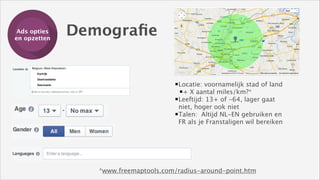 Ads opties
Training
en opzetten

Demograﬁe

Locatie: voornamelijk stad of land
+ X aantal miles/km?*
Leeftijd: 13+ of -64, lager gaat
niet, hoger ook niet 
Talen: Altijd NL-EN gebruiken en
FR als je Franstaligen wil bereiken

*www.freemaptools.com/radius-around-point.htm

 