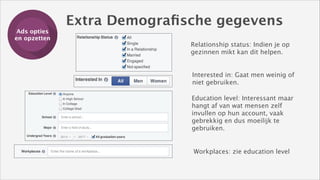 Ads opties
Training
en opzetten

Extra Demograﬁsche gegevens
Relationship status: Indien je op
gezinnen mikt kan dit helpen.
Interested in: Gaat men weinig of
niet gebruiken.
Education level: Interessant maar
hangt af van wat mensen zelf
invullen op hun account, vaak
gebrekkig en dus moeilijk te
gebruiken.

Workplaces: zie education level

 
