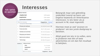 Ads opties
Training
en opzetten

Interesses
Belangrijk maar ook gebrekkig
onderdeel (vooral op basis van
Engelse keywords en Amerikaanse
interesses). Is iets beter als je
account in NL staat ingesteld.
!

Hiermee moet je veel ‘prutsen en
proberen’ om een juiste doelgroep te
bereiken. 
 
Altijd goed om iets in te vullen, eens
te proberen met één of twee
advertenties en om dan het resultaat
te bekijken.

 