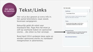 Ads opties
Training
en opzetten

Tekst/Links

Hier vul je dus gewoon je extra info in.
Het aantal lettertekens staat steeds
bovenaan aangegeven. 
!

Natuurlijk geldt dit enkel voor
Standaard Ads. Page Post Ad moet je
zelf op voorhand maken en sponsored
stories… die zitten nu hier verstopt.
!

Rond April 2014 verdwijnt deze optie en
worden sponsored stories nu standaard
meegenomen in advertenties.

 