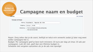 Budget en
Budget en
ads opzetten
optimalisatie

Campagne naam en budget

Naam: Zorg zeker dat je de soort, leeftijd en tekst erin verwerkt zodat jij later nog weet
welke campagne het is. 
Budget: Per campagne geef je best toch minstens 10 euro per dag uit (max 10 ads per
campagne). Lukt dit niet, geef dan een lifetime budget in. 
Schedule niet vergeten aanzetten als je de ads niet opvolgt!

 