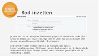 Budget en
Budget en
ads opzetten
optimalisatie

Bod inzetten

Je hebt hier dus de drie opties, bieden voor page likes, bieden voor clicks (dus
acties) en bieden voor impressies.Page likes en Clicks kan je automatisch laten
draaien. Manueel kan enkel bij clicks of impressies. 
!

Bod komt bovenaan te staan indien je de manuele optie aanzet.
Indien mogelijk, ga steeds 10% boven het max bod om zeker te zijn dat je ads de
volle visibiliteit krijgen. Zo niet, probeer zeker boven het gemiddelde van de
inschatting te bieden.

 
