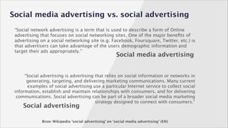 Social media advertising vs. social advertising
“Social network advertising is a term that is used to describe a form of Online
advertising that focuses on social networking sites. One of the major beneﬁts of
advertising on a social networking site (e.g. Facebook, Foursquare, Twitter, etc.) is
that advertisers can take advantage of the users demographic information and
target their ads appropriately.”

Social media advertising

“Social advertising is advertising that relies on social information or networks in
generating, targeting, and delivering marketing communications. Many current
examples of social advertising use a particular Internet service to collect social
information, establish and maintain relationships with consumers, and for delivering
communications. Social advertising can be part of a broader social media marketing
strategy designed to connect with consumers.”

Social advertising

Bron: Wikipedia ‘social advertising’ en ‘social media advertising’ (EN)

 