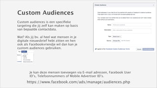 Custom Audiences
Custom audiences is een speciﬁeke
targeting die jij zelf kan maken op basis
van bepaalde contactdata.
Wat? Als jij bv. al heel wat mensen in je
digitale nieuwsbrief hebt zitten en hen
ook als Facebookvriendje wil dan kan je
custom audiences gebruiken.

Je kan deze mensen toevoegen via E-mail adressen, Facebook User
ID’s, Telefoonnummers of Mobile Advertiser ID’s.

https://www.facebook.com/ads/manage/audiences.php

 