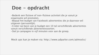 Doe - opdracht
-Bedenk een ﬁctieve of non-ﬁctieve activiteit die je vanuit je
organisatie wil promoten. 
-Bepaal het budget van Facebook advertenties die je daarvoor wil
uitgeven (persoonlijk).
-Creëer op basis van je budget een 10 tal verschillende advertenties
vanuit verschillende advertentiesoorten. 
-Stel je campagne in vijf minuten voor aan de groep.

Mock ups kan je maken via: http://www.adparlor.com/admocks/

 