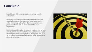 Conclusie
Social Media Advertising is adverteren op sociale
netwerken. 
!

Maar écht goed adverteren doe je aan de hand van
social advertising. We gaan dus onze advertenties
enkel richten op gebruikers die interesse tonen in
jouw advertentie om ze zo te binden tot jouw
organisatie. 
!

Dat is iets wat bij radio of televisie reclame net te kort
schiet. Je kan meten wie kijkt, maar je kan niet weten
of deze personen wel degelijk de doelgroep zijn en of
ze zich effectief gaan engageren tot jouw organisatie
of merk of product…
!

 