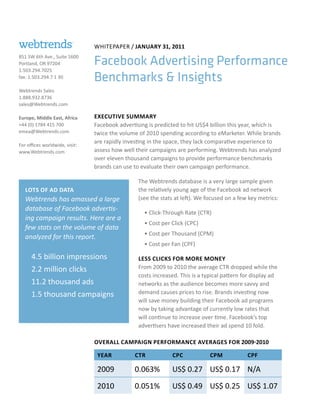 Whitepaper / January 31, 2011
851 SW 6th Ave., Suite 1600
Portland, OR 97204              Facebook Advertising Performance
1.503.294.7025
fax: 1.503.294.7 1 30           Benchmarks & Insights
Webtrends Sales
1.888.932.8736
sales@Webtrends.com

Europe, Middle East, Africa     Executive Summary
+44 (0) 1784 415 700            Facebook advertising is predicted to hit US$4 billion this year, which is
emea@Webtrends.com              twice the volume of 2010 spending according to eMarketer. While brands
                                are rapidly investing in the space, they lack comparative experience to
For offices worldwide, visit:
www.Webtrends.com               assess how well their campaigns are performing. Webtrends has analyzed
                                over eleven thousand campaigns to provide performance benchmarks
                                brands can use to evaluate their own campaign performance.

                                                 The Webtrends database is a very large sample given
   Lots of Ad Data                               the relatively young age of the Facebook ad network
   Webtrends has amassed a large                 (see the stats at left). We focused on a few key metrics:
   database of Facebook advertis-
                                                   • Click-Through Rate (CTR)
   ing campaign results. Here are a
                                                   • Cost per Click (CPC)
   few stats on the volume of data
                                                   • Cost per Thousand (CPM)
   analyzed for this report.
                                                   • Cost per Fan (CPF)

      4.5 billion impressions                    Less clicks for more money
      2.2 million clicks                         From 2009 to 2010 the average CTR dropped while the
                                                 costs increased. This is a typical pattern for display ad
      11.2 thousand ads                          networks as the audience becomes more savvy and
      1.5 thousand campaigns                     demand causes prices to rise. Brands investing now
                                                 will save money building their Facebook ad programs
                                                 now by taking advantage of currently low rates that
                                                 will continue to increase over time. Facebook’s top
                                                 advertisers have increased their ad spend 10 fold.

                                Overall Campaign performance Averages for 2009-2010

                                 Year          CTR            CPC             CPM            CPF

                                 2009          0.063%         US$ 0.27 US$ 0.17 N/A

                                 2010          0.051%         US$ 0.49 US$ 0.25 US$ 1.07
 
