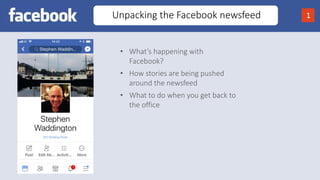 Unpacking the Facebook newsfeed 1
• What’s happening with
Facebook?
• How stories are being pushed
around the newsfeed
• What to do when you get back to
the office
 