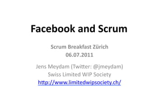 Facebook	
  and	
  Scrum	
  
        Scrum	
  Breakfast	
  Zürich	
  
             06.07.2011	
  
 Jens	
  Meydam	
  (Twi/er:	
  @jmeydam)	
  
         Swiss	
  Limited	
  WIP	
  Society	
  
  h/p://www.limitedwipsociety.ch/	
  	
  
 