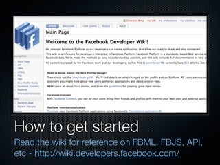 How to get started
Read the wiki for reference on FBML, FBJS, API,
etc - http://wiki.developers.facebook.com/
 