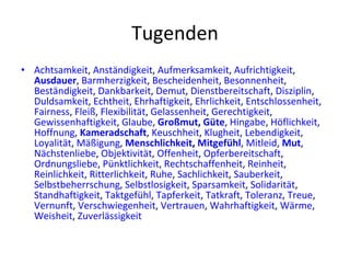 Tugenden Achtsamkeit ,  Anständigkeit ,  Aufmerksamkeit ,  Aufrichtigkeit ,  Ausdauer ,  Barmherzigkeit ,  Bescheidenheit ,  Besonnenheit ,  Beständigkeit ,  Dankbarkeit ,  Demut ,  Dienstbereitschaft ,  Disziplin ,  Duldsamkeit ,  Echtheit ,  Ehrhaftigkeit ,  Ehrlichkeit ,  Entschlossenheit ,  Fairness ,  Fleiß ,  Flexibilität ,  Gelassenheit ,  Gerechtigkeit ,  Gewissenhaftigkeit ,  Glaube ,  Großmut ,  Güte ,  Hingabe ,  Höflichkeit ,  Hoffnung ,  Kameradschaft ,  Keuschheit ,  Klugheit ,  Lebendigkeit ,  Loyalität ,  Mäßigung ,  Menschlichkeit ,  Mitgefüh l ,  Mitleid ,  Mut ,  Nächstenliebe ,  Objektivität ,  Offenheit ,  Opferbereitschaft ,  Ordnungsliebe ,  Pünktlichkeit ,  Rechtschaffenheit ,  Reinheit ,  Reinlichkeit ,  Ritterlichkeit ,  Ruhe ,  Sachlichkeit ,  Sauberkeit ,  Selbstbeherrschung ,  Selbstlosigkeit ,  Sparsamkeit ,  Solidarität ,  Standhaftigkeit ,  Taktgefühl ,  Tapferkeit ,  Tatkraft ,  Toleranz ,  Treue ,  Vernunft ,  Verschwiegenheit ,  Vertrauen ,  Wahrhaftigkeit ,  Wärme ,  Weisheit ,  Zuverlässigkeit 