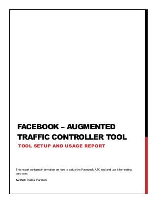 This report contains information on how to setup the Facebook ATC tool and use it for testing
purposes.
Author: Kalilur Rahman
Aut
FACEBOOK – AUGMENTED
TRAFFIC CONTROLLER TOOL
TOOL SETUP AND USAGE REPORT
 
