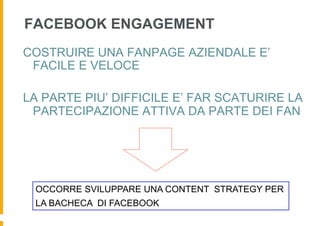 FACEBOOK ENGAGEMENT
COSTRUIRE UNA FANPAGE AZIENDALE E’
 FACILE E VELOCE

LA PARTE PIU’ DIFFICILE E’ FAR SCATURIRE LA
 PARTECIPAZIONE ATTIVA DA PARTE DEI FAN




 OCCORRE SVILUPPARE UNA CONTENT STRATEGY PER
 LA BACHECA DI FACEBOOK
 