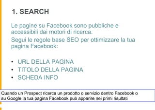 1. SEARCH
    Le pagine su Facebook sono pubbliche e
    accessibili dai motori di ricerca.
    Segui le regole base SEO per ottimizzare la tua
    pagina Facebook:

    •  URL DELLA PAGINA
    •  TITOLO DELLA PAGINA
    •  SCHEDA INFO

Quando un Prospect ricerca un prodotto o servizio dentro Facebook o
su Google la tua pagina Facebook può apparire nei primi risultati
 
