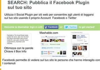 SEARCH: Pubblica il Facebook Plugin
    sul tuo sito
 Utilizza il Social Plugin per siti web per consentire agli utenti di loggarsi
 sul tuo sito usando il proprio Account Facebook o Twitter




                               Mashable.com




 Ottimizza con le parole
 Chiave il Box Info


Facebook permette di vedere sul tuo sito le persone che hanno interagito con
I contenuti
 