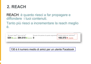 2. REACH
REACH: è quanto riesci a far propagare e
diffondere i tuoi contenuti.
Tanto più riesci a incrementare la reach meglio
è.




  130 è il numero medio di amici per un utente Facebook
 