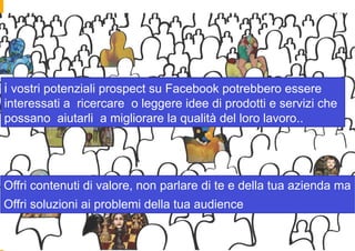 i vostri potenziali prospect su Facebook potrebbero essere
interessati a ricercare o leggere idee di prodotti e servizi che
possano aiutarli a migliorare la qualità del loro lavoro..




Offri contenuti di valore, non parlare di te e della tua azienda ma
Offri soluzioni ai problemi della tua audience
 